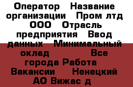 Оператор › Название организации ­ Пром лтд, ООО › Отрасль предприятия ­ Ввод данных › Минимальный оклад ­ 23 000 - Все города Работа » Вакансии   . Ненецкий АО,Вижас д.